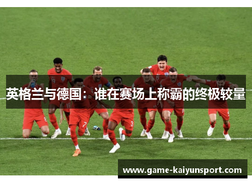 英格兰与德国：谁在赛场上称霸的终极较量