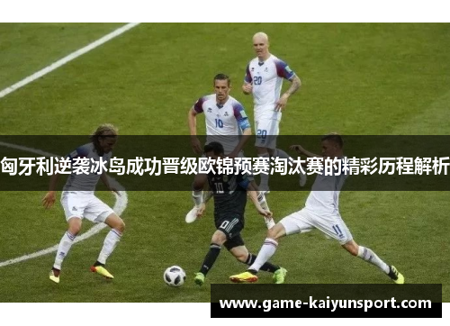 匈牙利逆袭冰岛成功晋级欧锦预赛淘汰赛的精彩历程解析
