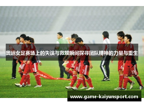 奥运女足赛场上的失误与救赎瞬间探寻团队精神的力量与重生