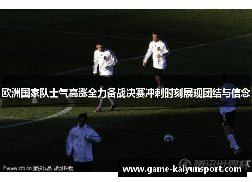 欧洲国家队士气高涨全力备战决赛冲刺时刻展现团结与信念