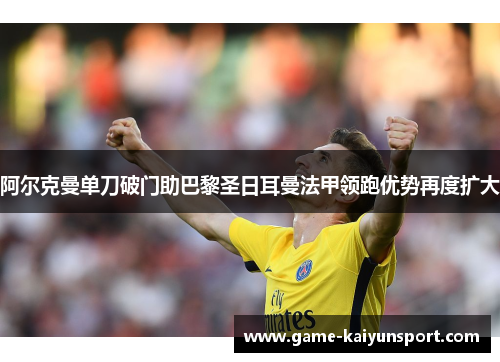 阿尔克曼单刀破门助巴黎圣日耳曼法甲领跑优势再度扩大