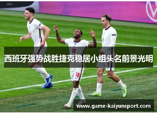 西班牙强势战胜捷克稳居小组头名前景光明