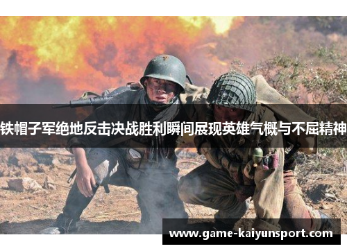 铁帽子军绝地反击决战胜利瞬间展现英雄气概与不屈精神